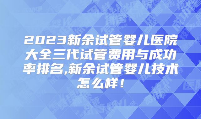 2023新余试管婴儿医院大全三代试管费用与成功率排名,新余试管婴儿技术怎么样！
