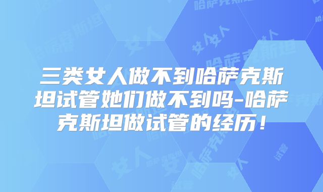三类女人做不到哈萨克斯坦试管她们做不到吗-哈萨克斯坦做试管的经历!