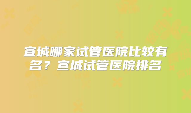 宣城哪家试管医院比较有名？宣城试管医院排名
