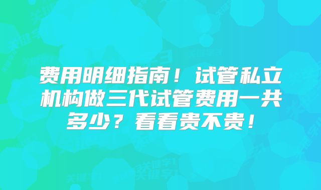 费用明细指南！试管私立机构做三代试管费用一共多少？看看贵不贵！