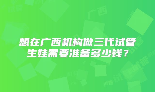 想在广西机构做三代试管生娃需要准备多少钱？