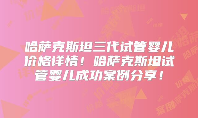 哈萨克斯坦三代试管婴儿价格详情！哈萨克斯坦试管婴儿成功案例分享！