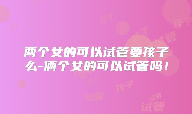 两个女的可以试管要孩子么-俩个女的可以试管吗！