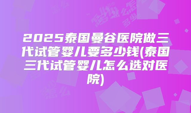 2025泰国曼谷医院做三代试管婴儿要多少钱(泰国三代试管婴儿怎么选对医院)