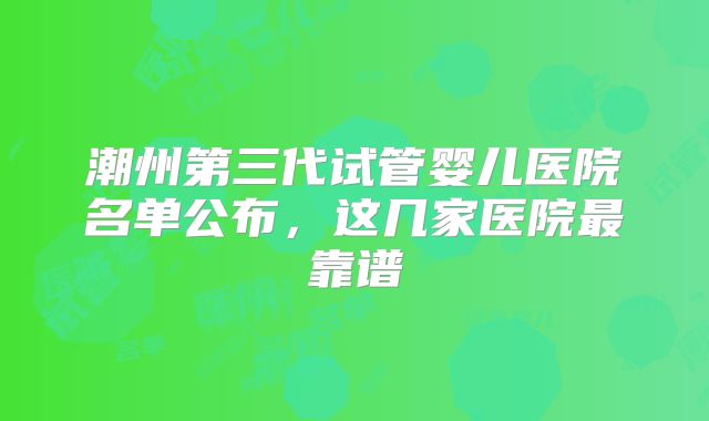 潮州第三代试管婴儿医院名单公布，这几家医院最靠谱