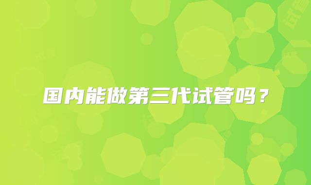 国内能做第三代试管吗？
