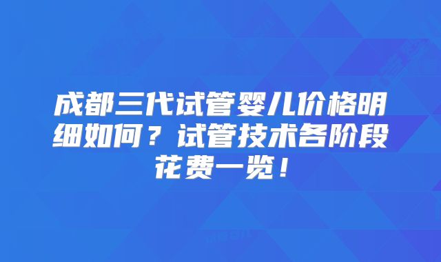成都三代试管婴儿价格明细如何？试管技术各阶段花费一览！