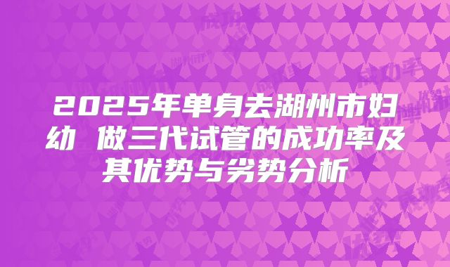 2025年单身去湖州市妇幼 做三代试管的成功率及其优势与劣势分析