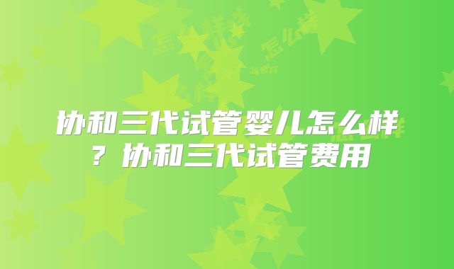 协和三代试管婴儿怎么样?协和三代试管费用