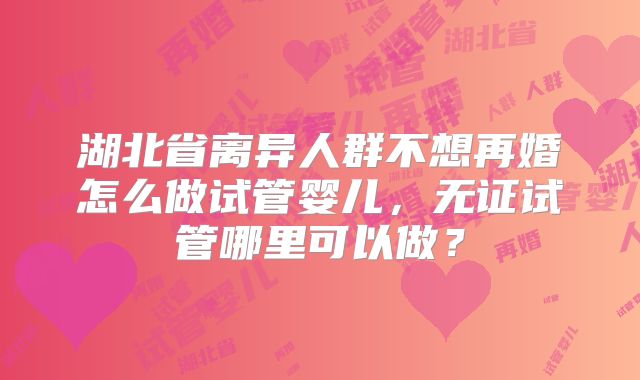 湖北省离异人群不想再婚怎么做试管婴儿,无证试管哪里可以做?