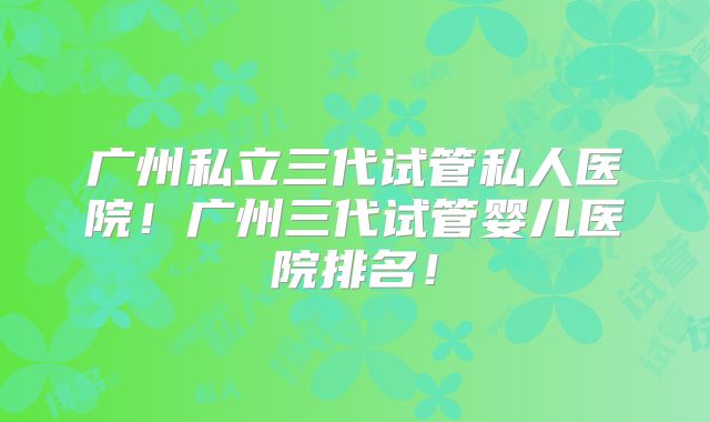 广州私立三代试管私人医院！广州三代试管婴儿医院排名！