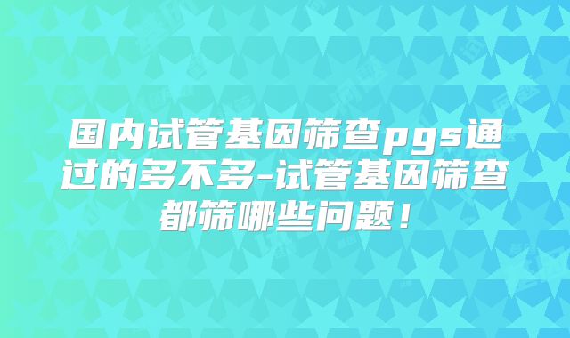 国内试管基因筛查pgs通过的多不多-试管基因筛查都筛哪些问题！