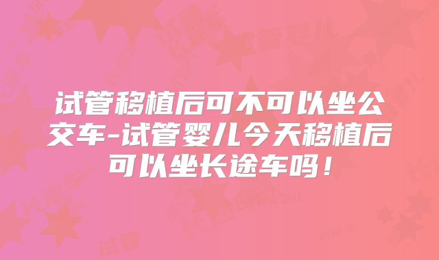 试管移植后可不可以坐公交车-试管婴儿今天移植后可以坐长途车吗！