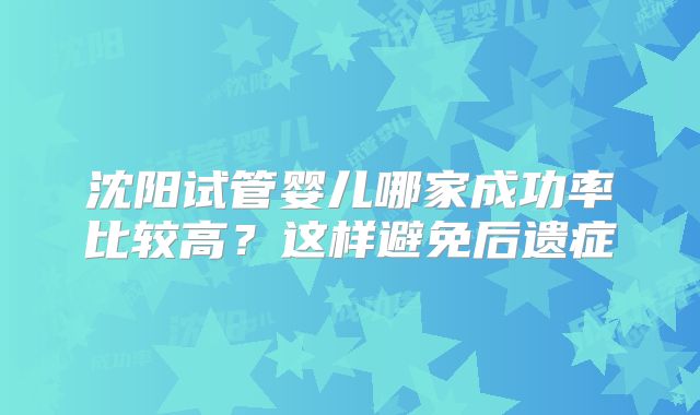 沈阳试管婴儿哪家成功率比较高?这样避免后遗症