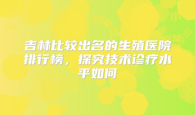 吉林比较出名的生殖医院排行榜,探究技术诊疗水平如何