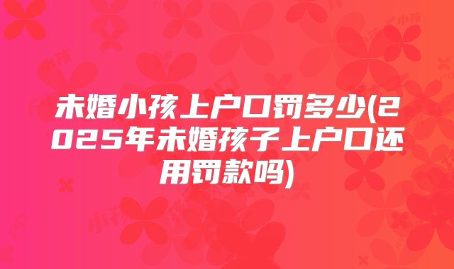 未婚小孩上户口罚多少(2025年未婚孩子上户口还用罚款吗)