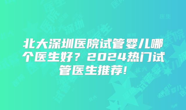 北大深圳医院试管婴儿哪个医生好？2024热门试管医生推荐!
