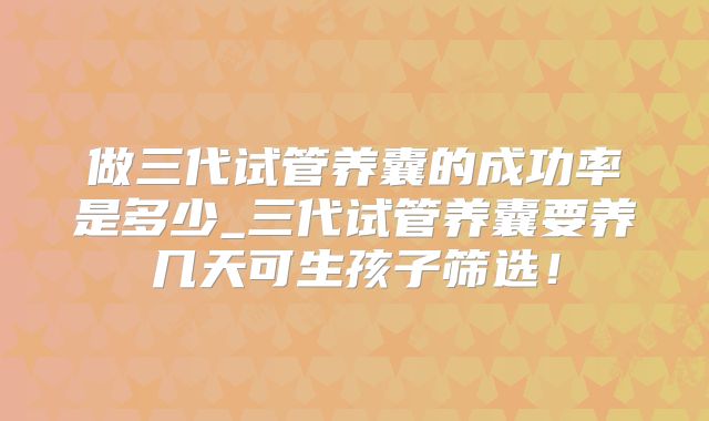 做三代试管养囊的成功率是多少_三代试管养囊要养几天可生孩子筛选！