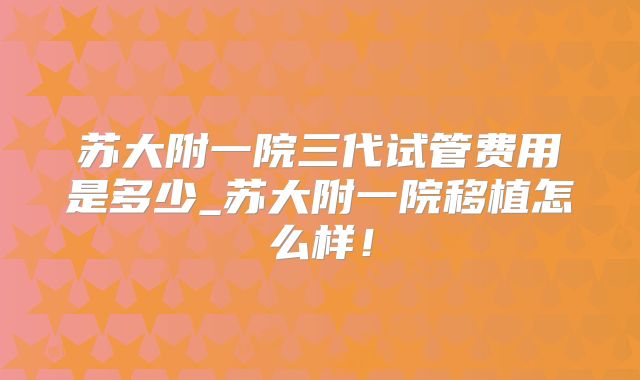 苏大附一院三代试管费用是多少_苏大附一院移植怎么样！