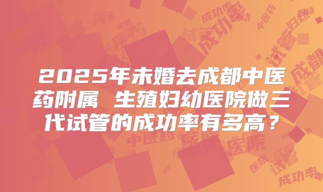 2025年未婚去成都中医药附属 生殖妇幼医院做三代试管的成功率有多高?