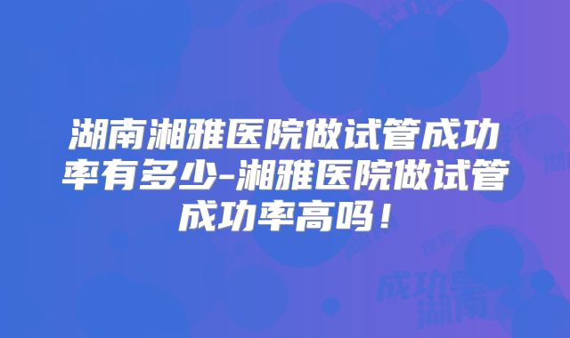 湖南湘雅医院做试管成功率有多少-湘雅医院做试管成功率高吗！
