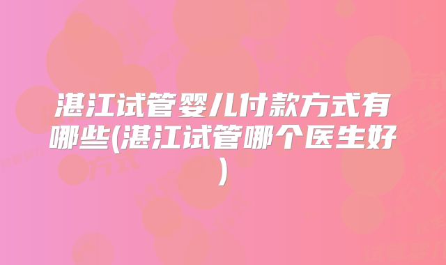 湛江试管婴儿付款方式有哪些(湛江试管哪个医生好)
