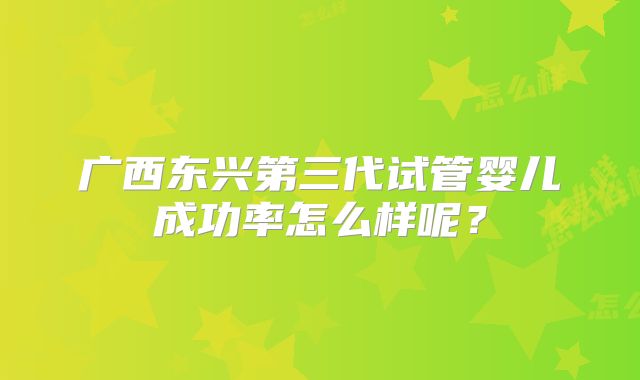 广西东兴第三代试管婴儿成功率怎么样呢？