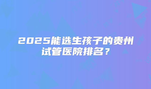 2025能选生孩子的贵州试管医院排名?