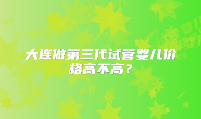 大连做第三代试管婴儿价格高不高？