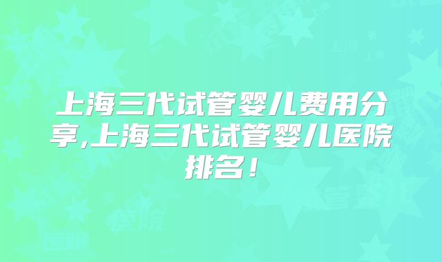 上海三代试管婴儿费用分享,上海三代试管婴儿医院排名！