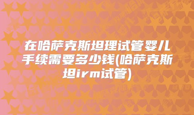 在哈萨克斯坦理试管婴儿手续需要多少钱(哈萨克斯坦irm试管)