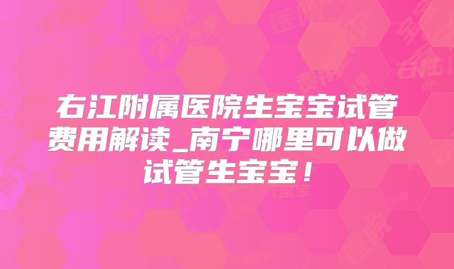 右江附属医院生宝宝试管费用解读_南宁哪里可以做试管生宝宝!