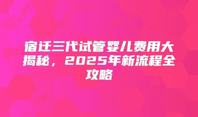 宿迁三代试管婴儿费用大揭秘，2025年新流程全攻略