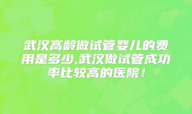 武汉高龄做试管婴儿的费用是多少,武汉做试管成功率比较高的医院！