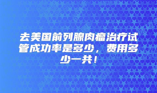 去美国前列腺肉瘤治疗试管成功率是多少，费用多少一共！