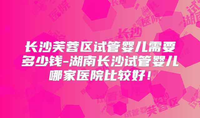 长沙芙蓉区试管婴儿需要多少钱-湖南长沙试管婴儿哪家医院比较好！