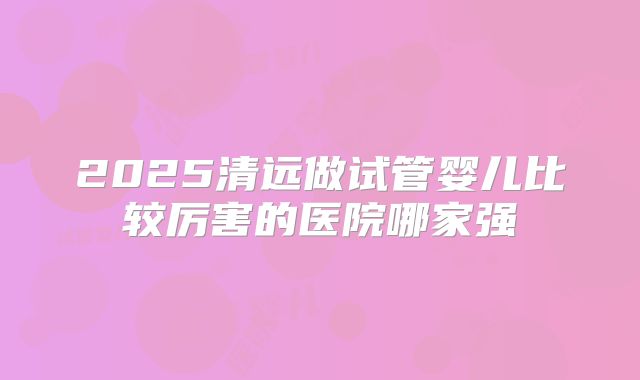 2025清远做试管婴儿比较厉害的医院哪家强