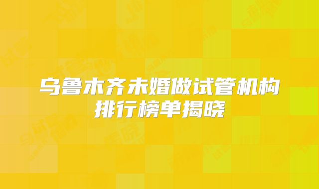 乌鲁木齐未婚做试管机构排行榜单揭晓