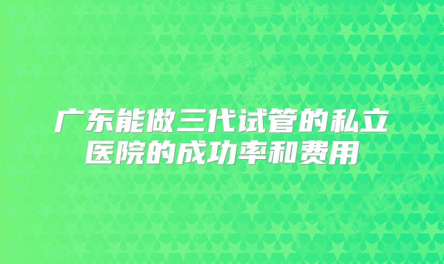 广东能做三代试管的私立医院的成功率和费用