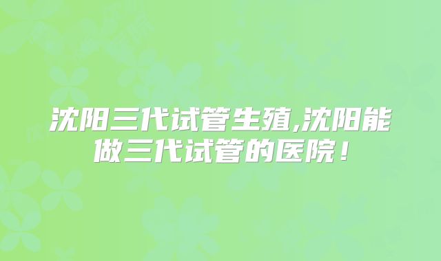 沈阳三代试管生殖,沈阳能做三代试管的医院!