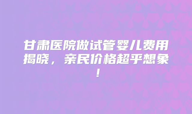 甘肃医院做试管婴儿费用揭晓,亲民价格超乎想象!