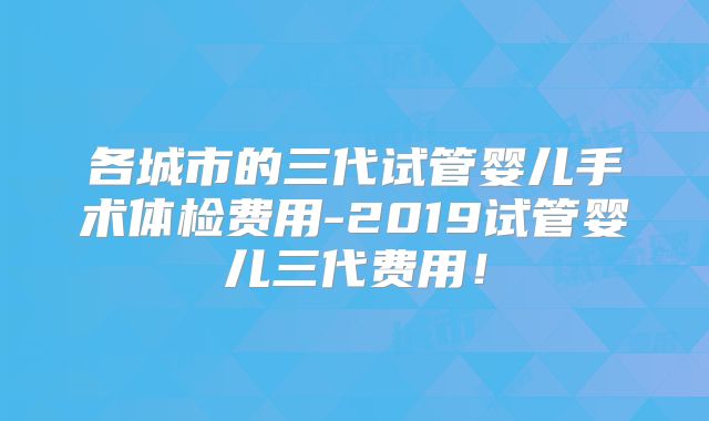 各城市的三代试管婴儿手术体检费用-2019试管婴儿三代费用！