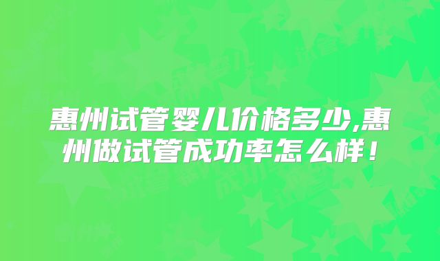 惠州试管婴儿价格多少,惠州做试管成功率怎么样！