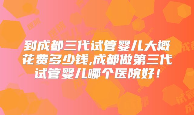 到成都三代试管婴儿大概花费多少钱,成都做第三代试管婴儿哪个医院好！