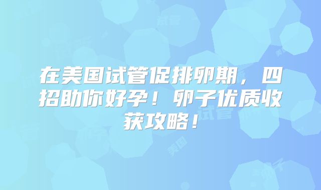 在美国试管促排卵期,四招助你好孕!卵子优质收获攻略!