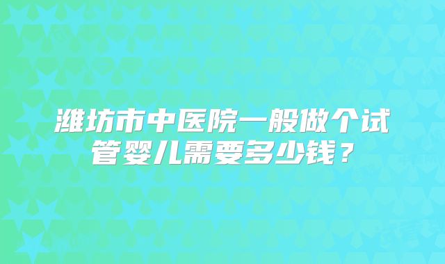 潍坊市中医院一般做个试管婴儿需要多少钱？