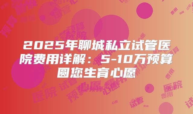 2025年聊城私立试管医院费用详解:5-10万预算圆您生育心愿