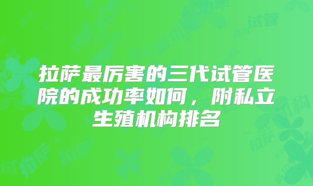 拉萨最厉害的三代试管医院的成功率如何,附私立生殖机构排名