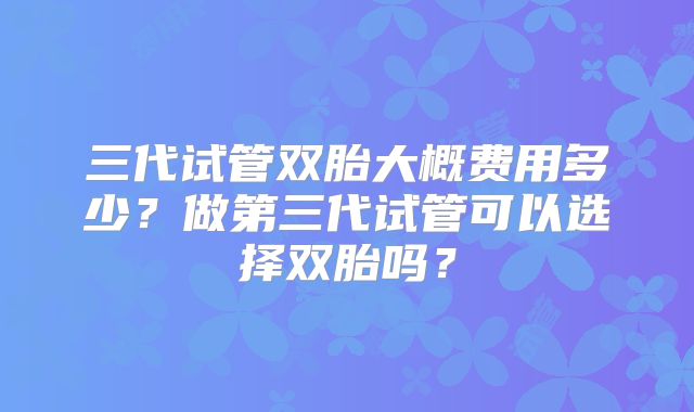 三代试管双胎大概费用多少？做第三代试管可以选择双胎吗？