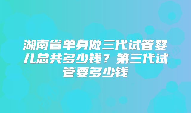 湖南省单身做三代试管婴儿总共多少钱？第三代试管要多少钱